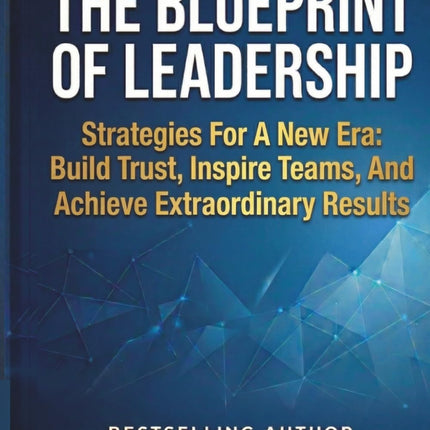 The Blueprint of Leadership: Strategies For A New Era: Build Trust, Inspire Teams and Achieve Extraordinary Results