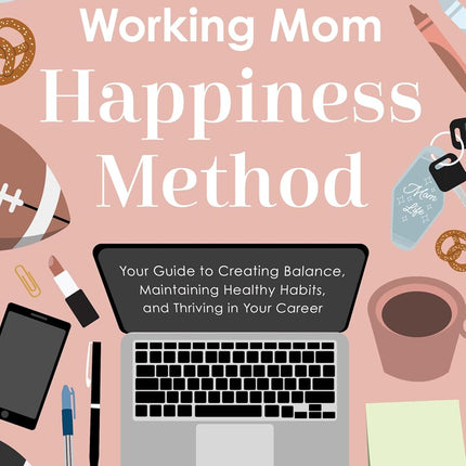 The Working Mom Happiness Method: Your Guide to Creating Balance, Maintaining Healthy Habits, and Thriving in Your Career