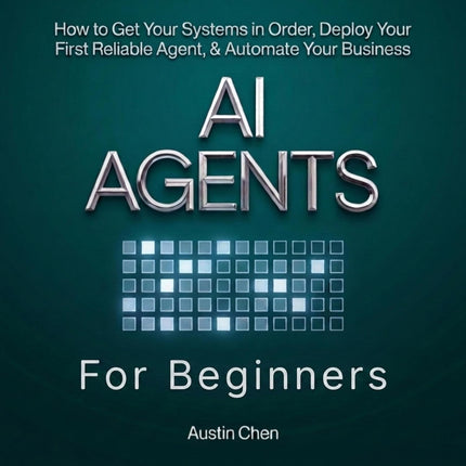 AI Agents for Beginners: How to Get Your Systems in Order, Deploy Your First Reliable Agent, & Automate Your Business (AI for Business, Strategy, & Leadership)