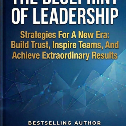 The Blueprint of Leadership: Strategies For A New Era: Build Trust, Inspire Teams and Achieve Extraordinary Results