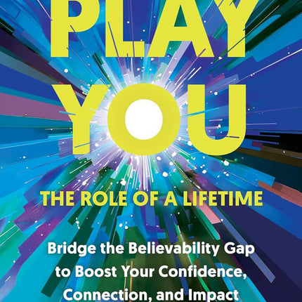 Play You, the Role of a Lifetime: Bridge the Believability Gap to Boost Your Confidence, Connection, and Impact